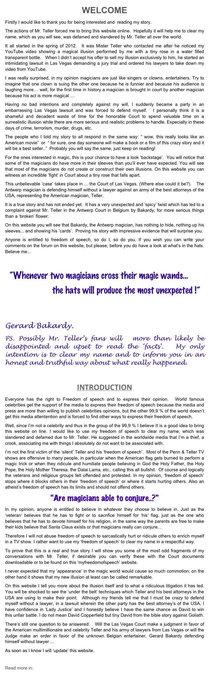 WELCOME 
Firstly I would like to thank you for being interested and  reading my story.  
The actions of Mr. Teller forced me to bring this website online.  Hopefully it will help me to clear my name, which as you will see, was defamed and slandered by Mr. Teller all over the world. 
It all started in the spring of 2012.  It was Mister Teller who contacted me after he noticed my YouTube video showing a magical illusion performed by me with a tiny rose in a water filled transparent bottle.   When I didn’t accept his offer to sell my illusion exclusively to him, he started an intimidating lawsuit in Las Vegas demanding a jury trial and ordered his lawyers to take down my video from YouTube.    
I was really surprised, in my opinion magicians are just like singers or clowns, entertainers. Try to imagine that one clown is suing the other one because he is funnier and because his audience is laughing more… well, for the first time in history a magician is brought in court by another magician because his act is more magical …
Having no bad intentions and completely against my will, I suddenly became a party in an embarrassing Las Vegas lawsuit and was forced to defend myself.  I personally think it is a shameful and decadent waste of time for the honorable Court to spend valuable time on a surrealistic illusion while there are more serious and realistic problems to handle. Especially in these days of crime, terrorism, murder, drugs, etc.
The people who I told my story to all respond in the same way: “ wow, this really looks like an American movie”  or  “ for sure, one day someone will make a book or a film of this crazy story and it will be a best seller..”  Probably you will say the same, just keep on reading! 
For the ones interested in magic, this is your chance to have a look ‘backstage’.  You will notice that some of the magicians do have more in their sleeves than you’ll ever have expected. You will see that most of the magicians do not create or construct their own illusions. On this website you can witness an incredible ‘fight’ in Court about a tiny rose that falls apart. 
This unbelievable ‘case’ takes place in ... the Court of Las Vegas. (Where else could it be?).   The Antwerp magician is defending himself without a lawyer against an army of the best attorneys of the USA, representing the American magician, Teller.   
It is a true story and has not ended yet.  It has a very unexpected and ‘spicy’ twist which has led to a complaint against Mr. Teller in the Antwerp Court in Belgium by Bakardy, for more serious things than a ‘broken’ flower.    
On this website you will see that Bakardy, the Antwerp magician, has nothing to hide, nothing up his sleeves... and showing his ‘cards’.  Proving his story with impressive evidence that will surprise you. 
Anyone is entitled to freedom of speech, so do I, so do you. If you wish you can write your comments on the forum on this website, but please, before you do have a look at what’s in the hats.  Believe me... 
          
  “Whenever two magicians cross their magic wands...
                     the hats will produce the most unexpected !”


Gerard Bakardy.
PS. Possibly Mr. Teller’s fans will  more than likely be disappointed and upset to read the ‘facts’.  My only intention is to clear my name and to inform you in an honest and truthful way about what really happened.

INTRODUCTION
Everyone has the right to Freedom of speech and to express their opinion.  World famous celebrities get the support of the media to express their freedom of speech because the media and press are more than willing to publish celebrities opinions, but the other 99,9 % of the world doesn’t get this media attentention and is forced to find other ways to express their freedom of speech.
Well, since I’m not a celebrity and thus in the group of the 99,9 % I believe It is a good idea to bring this website on line. I would like to use my freedom of speech to clear my name, which was slandered and defamed due to Mr. Teller. He suggested in the worldwide media that I’m a thief, a crook, associating me with things I absolutely do not want to be associated with. 
I’m not the first victim of the ‘silent’ Teller and his ‘freedom of speech’.  Most of the Penn & Teller TV shows are offensive to many people, in particular when the American flag gets burned to perform a magic trick or when they ridicule and humiliate people believing in God the Holy Father, the Holy Pope, the Holy Mother Theresa, the Dalai Lama, etc.. calling this all bullshit.  Of course and logically the veterans and religious groups felt offended and protested. In my opinion, ‘freedom of speech’ stops where it blocks others in their ‘freedom of speech’ or where it starts hurting others. Also an atheist’s freedom of speech has its limits and should not offend others. 
“Are magicians able to conjure..?”
In my opinion, anyone is entitled to believe in whatever they choose to believe in. Just as the ‘veteran‘ believes that he has to fight or to sacrifice himself for ‘his‘ flag, just as the one who believes that he has to devote himself for his religion, in the same way the parents are free to make their kids believe that Santa Claus exists or that magicians really can conjure... 
Therefore I will not abuse freedom of speech to sarcastically hurt or ridicule others to enrich myself in a TV show. I rather want to use my ‘freedom of speech’ to clear my name in a respectful way.
To prove that this is a real and true story I will show you some of the most odd fragments of my conversations with Mr. Teller, if desirable you can verify these with the Court documents downloadable or to be found on this ‘myfreedomofspeech’ website. 
I never expected that my ‘appearance’ in the magic world would cause so much commotion; on the other hand it shows that my new illusion at least can be called remarkable.
On this website I tell you more about the illusion itself and to what a ridiculous litigation it has led. You will be shocked to see the ‘under the belt’ techniques which Teller and his best attorneys in the USA are using to make their point.  Although my friends tell me that I must be crazy to defend myself without a lawyer, in a lawsuit wherein the other party has the best attorney’s of the USA, I have confidence in ‘Lady Justice’ and I honestly believe I have the same chance as David to win this unfair battle. I do not mean David Copperfield but tiny David from the bible story against Goliath.     
There’s still one question to be answered:   Will the Las Vegas Court make a judgment in favor of the American multimillionaire and celebrity Teller and his army of lawyers from Las Vegas or will the Judge make an order in favor of the unknown Belgian entertainer, Gerard Bakardy defending himself without lawyer....  
As soon as I know I will ‘update’ this website.
     
Read more in: About who ...
