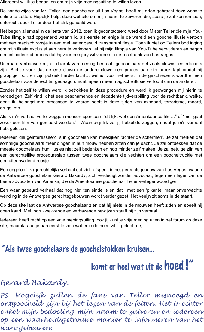 Allereerst wil ik je bedanken om mijn vrije meningsuiting te willen lezen. 
De handelwijze van Mr. Teller, een goochelaar uit Las Vegas, heeft mij ertoe gebracht deze website online te zetten. Hopelijk helpt deze website om mijn naam te zuiveren die, zoals je zal kunnen zien, onterecht door Teller door het slijk gehaald werd. 
Het begon allemaal in de lente van 2012, toen ik gecontacteerd werd door Mister Teller die mijn You-Tube filmpje had opgemerkt waarin ik, als eerste en enige in de wereld een goochel illusie vertoon met een magisch roosje in een met water gevuld transparant flesje. Toen ik niet op Tellers bod inging om mijn illusie exclusief aan hem te verkopen liet hij mijn filmpje van You-Tube verwijderen en begon een intimiderend proces dat hij voor een jury wil voeren in de rechtbank van Las Vegas. 
Uiteraard verbaasde mij dit daar ik van mening ben dat  goochelaars net zoals clowns, entertainers zijn. Stel je voor dat de ene clown de andere clown een proces aan zijn broek lapt omdat hij grappiger is… en zijn publiek harder lacht… welnu, voor het eerst in de geschiedenis wordt er een goochelaar voor de rechter gedaagd omdat hij een meer magische illusie vertoont dan de andere…
Zonder het zelf te willen werd ik betrokken in deze procedure en werd ik gedwongen mij hierin te verdedigen. Zelf vind ik het een beschamende en decadente tijdverspilling voor de rechtbank, welke, denk ik, belangrijkere processen te voeren heeft in deze tijden van misdaad, terrorisme, moord, drugs, etc… 
Als ik m’n verhaal vertel zeggen mensen spontaan: “dit lijkt wel een Amerikaanse film…” of “hier gaat zeker een film van gemaakt worden.”  Waarschijnlijk zal jij hetzelfde zeggen, nadat je m’n verhaal hebt gelezen. 
Iedereen die geïnteresseerd is in goochelen kan meekijken ‘achter de schermen’. Je zal merken dat sommige goochelaars meer dingen in hun mouw hebben zitten dan je dacht. Je zal ontdekken dat de meeste goochelaars hun illusies niet zelf bedenken en nog minder zelf maken. Je zal getuige zijn van een gerechtelijke procedureslag tussen twee goochelaars die vechten om een goocheltruckje met een uiteenvallend roosje. 
Een ongelooflijk (gerechtelijk) verhaal dat zich afspeelt in het gerechtsgebouw van Las Vegas, waarin de Antwerpse goochelaar Gerard Bakardy, zich verdedigt zonder advocaat, tegen een leger van de beste advocaten van Amerika, die de Amerikaanse goochelaar Teller vertegenwoordigen. 
Een waar gebeurd verhaal dat nog niet ten einde is en dat  met een ‘pikante’ maar onverwachte wending in de Antwerpse gerechtsgebouwen wordt verder gezet. Het venijn zit soms in de staart. 
Op deze site laat de Antwerpse goochelaar zien dat hij niets in de mouwen heeft zitten en speelt hij open kaart. Met indrukwekkende en verbazende bewijzen staaft hij zijn verhaal. 
Iedereen heeft recht op een vrije meningsuiting, ook jij kunt je vrije mening uiten in het forum op deze site, maar ik raad je aan eerst te zien wat er in de hoed zit… geloof me, 

 “Als twee goochelaars de goochelstokken kruisen…    
                                             komt er heel wat uit de hoed !”
Gerard Bakardy.
PS. Mogelijk zullen de fans van Teller misnoegd en ontgoocheld zijn bij het lezen van de feiten. Het is echter enkel mijn bedoeling mijn naam te zuiveren en iedereen op een waarheidsgetrouwe manier te informeren van het ware gebeuren.

